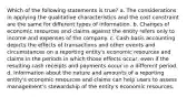 Which of the following statements is true? a. The considerations in applying the qualitative characteristics and the cost constraint are the same for different types of information. b. Changes of economic resources and claims against the entity refers only to income and expenses of the company. c. Cash basis accounting depicts the effects of transactions and other events and circumstances on a reporting entity's economic resources and claims in the periods in which those effects occur, even if the resulting cash receipts and payments occur in a different period. d. Information about the nature and amounts of a reporting entity's economic resources and claims can help users to assess management's stewardship of the entity's economic resources.