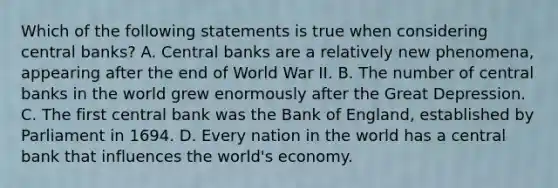 Which of the following statements is true when considering central​ banks? A. Central banks are a relatively new​ phenomena, appearing after the end of World War II. B. The number of central banks in the world grew enormously after the Great Depression. C. The first central bank was the Bank of​ England, established by Parliament in 1694. D. Every nation in the world has a central bank that influences the​ world's economy.