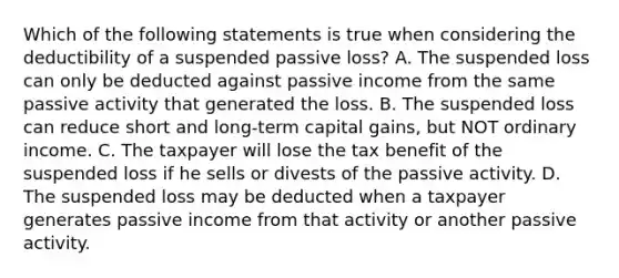 Which of the following statements is true when considering the deductibility of a suspended passive loss? A. The suspended loss can only be deducted against passive income from the same passive activity that generated the loss. B. The suspended loss can reduce short and long-term capital gains, but NOT ordinary income. C. The taxpayer will lose the tax benefit of the suspended loss if he sells or divests of the passive activity. D. The suspended loss may be deducted when a taxpayer generates passive income from that activity or another passive activity.