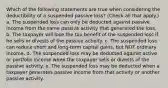 Which of the following statements are true when considering the deductibility of a suspended passive loss? (Check all that apply.) a. The suspended loss can only be deducted against passive income from the same passive activity that generated the loss. b. The taxpayer will lose the tax benefit of the suspended loss if he sells or divests of the passive activity. c. The suspended loss can reduce short and long-term capital gains, but NOT ordinary income. d. The suspended loss may be deducted against active or portfolio income when the taxpayer sells or divests of the passive activity. e. The suspended loss may be deducted when a taxpayer generates passive income from that activity or another passive activity.