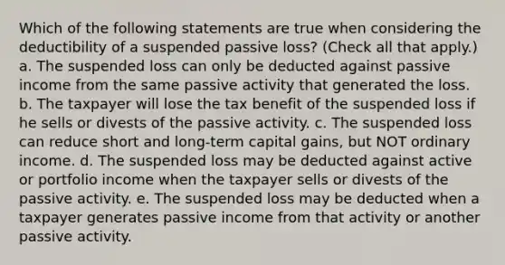 Which of the following statements are true when considering the deductibility of a suspended passive loss? (Check all that apply.) a. The suspended loss can only be deducted against passive income from the same passive activity that generated the loss. b. The taxpayer will lose the tax benefit of the suspended loss if he sells or divests of the passive activity. c. The suspended loss can reduce short and long-term capital gains, but NOT ordinary income. d. The suspended loss may be deducted against active or portfolio income when the taxpayer sells or divests of the passive activity. e. The suspended loss may be deducted when a taxpayer generates passive income from that activity or another passive activity.