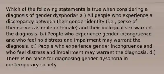 Which of the following statements is true when considering a diagnosis of gender dysphoria? a.) All people who experience a discrepancy between their gender identity (i.e., sense of themselves as male or female) and their biological sex warrant the diagnosis. b.) People who experience gender incongruence and who feel no distress and impairment may warrant the diagnosis. c.) People who experience gender incongruence and who feel distress and impairment may warrant the diagnosis. d.) There is no place for diagnosing gender dysphoria in contemporary society