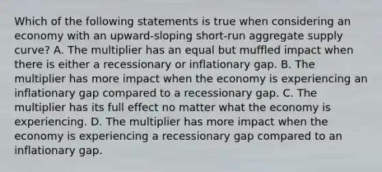 Which of the following statements is true when considering an economy with an​ upward-sloping short-run aggregate supply​ curve? A. The multiplier has an equal but muffled impact when there is either a recessionary or inflationary gap. B. The multiplier has more impact when the economy is experiencing an inflationary gap compared to a recessionary gap. C. The multiplier has its full effect no matter what the economy is experiencing. D. The multiplier has more impact when the economy is experiencing a recessionary gap compared to an inflationary gap.