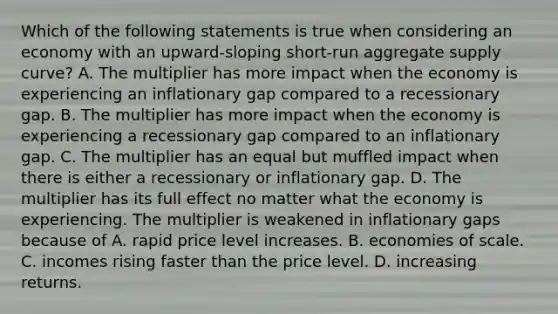 Which of the following statements is true when considering an economy with an​ upward-sloping short-run aggregate supply​ curve? A. The multiplier has more impact when the economy is experiencing an inflationary gap compared to a recessionary gap. B. The multiplier has more impact when the economy is experiencing a recessionary gap compared to an inflationary gap. C. The multiplier has an equal but muffled impact when there is either a recessionary or inflationary gap. D. The multiplier has its full effect no matter what the economy is experiencing. The multiplier is weakened in inflationary gaps because of A. rapid price level increases. B. economies of scale. C. incomes rising faster than the price level. D. increasing returns.