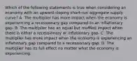 Which of the following statements is true when considering an economy with an​ upward-sloping short-run aggregate supply​ curve? A. The multiplier has more impact when the economy is experiencing a recessionary gap compared to an inflationary gap. B. The multiplier has an equal but muffled impact when there is either a recessionary or inflationary gap. C. The multiplier has more impact when the economy is experiencing an inflationary gap compared to a recessionary gap. D. The multiplier has its full effect no matter what the economy is experiencing.