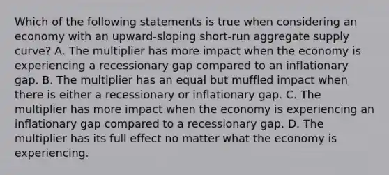 Which of the following statements is true when considering an economy with an​ upward-sloping short-run aggregate supply​ curve? A. The multiplier has more impact when the economy is experiencing a recessionary gap compared to an inflationary gap. B. The multiplier has an equal but muffled impact when there is either a recessionary or inflationary gap. C. The multiplier has more impact when the economy is experiencing an inflationary gap compared to a recessionary gap. D. The multiplier has its full effect no matter what the economy is experiencing.