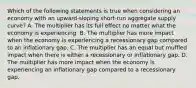 Which of the following statements is true when considering an economy with an​ upward-sloping short-run aggregate supply​ curve? A. The multiplier has its full effect no matter what the economy is experiencing. B. The multiplier has more impact when the economy is experiencing a recessionary gap compared to an inflationary gap. C. The multiplier has an equal but muffled impact when there is either a recessionary or inflationary gap. D. The multiplier has more impact when the economy is experiencing an inflationary gap compared to a recessionary gap.