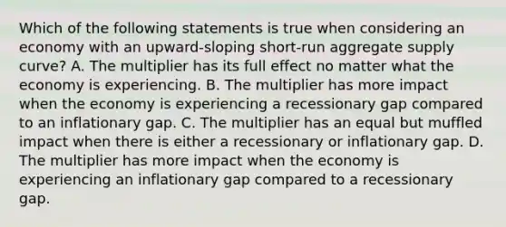 Which of the following statements is true when considering an economy with an​ upward-sloping short-run aggregate supply​ curve? A. The multiplier has its full effect no matter what the economy is experiencing. B. The multiplier has more impact when the economy is experiencing a recessionary gap compared to an inflationary gap. C. The multiplier has an equal but muffled impact when there is either a recessionary or inflationary gap. D. The multiplier has more impact when the economy is experiencing an inflationary gap compared to a recessionary gap.