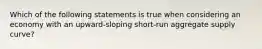 Which of the following statements is true when considering an economy with an​ upward-sloping short-run aggregate supply​ curve?