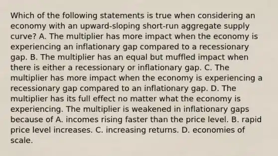 Which of the following statements is true when considering an economy with an​ upward-sloping short-run aggregate supply​ curve? A. The multiplier has more impact when the economy is experiencing an inflationary gap compared to a recessionary gap. B. The multiplier has an equal but muffled impact when there is either a recessionary or inflationary gap. C. The multiplier has more impact when the economy is experiencing a recessionary gap compared to an inflationary gap. D. The multiplier has its full effect no matter what the economy is experiencing. The multiplier is weakened in inflationary gaps because of A. incomes rising faster than the price level. B. rapid price level increases. C. increasing returns. D. economies of scale.