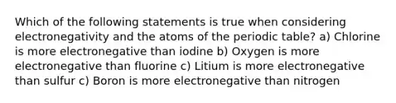 Which of the following statements is true when considering electronegativity and the atoms of the periodic table? a) Chlorine is more electronegative than iodine b) Oxygen is more electronegative than fluorine c) Litium is more electronegative than sulfur c) Boron is more electronegative than nitrogen