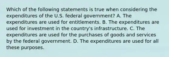 Which of the following statements is true when considering the expenditures of the U.S. federal​ government? A. The expenditures are used for entitlements. B. The expenditures are used for investment in the​ country's infrastructure. C. The expenditures are used for the purchases of goods and services by the federal government. D. The expenditures are used for all these purposes.