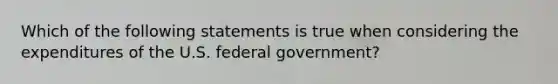 Which of the following statements is true when considering the expenditures of the U.S. federal​ government?