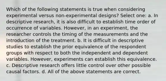 Which of the following statements is true when considering experimental versus non-experimental designs? Select one: a. In descriptive research, it is also difficult to establish time order of occurrence of variables. However, in an experiment, the researcher controls the timing of the measurements and the introduction of the treatment. b. It is difficult in descriptive studies to establish the prior equivalence of the respondent groups with respect to both the independent and dependent variables. However, experiments can establish this equivalence. c. Descriptive research offers little control over other possible causal factors. d. All of the above statements are correct.