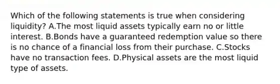 Which of the following statements is true when considering​ liquidity? A.The most liquid assets typically earn no or little interest. B.Bonds have a guaranteed redemption value so there is no chance of a financial loss from their purchase. C.Stocks have no transaction fees. D.Physical assets are the most liquid type of assets.