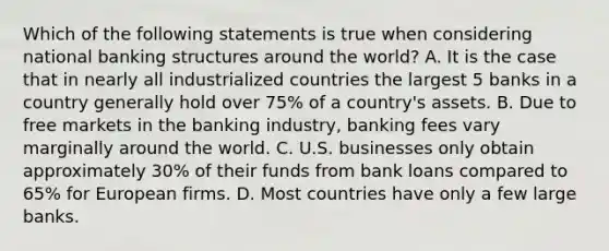 Which of the following statements is true when considering national banking structures around the​ world? A. It is the case that in nearly all industrialized countries the largest 5 banks in a country generally hold over​ 75% of a​ country's assets. B. Due to free markets in the banking​ industry, banking fees vary marginally around the world. C. U.S. businesses only obtain approximately​ 30% of their funds from bank loans compared to​ 65% for European firms. D. Most countries have only a few large banks.