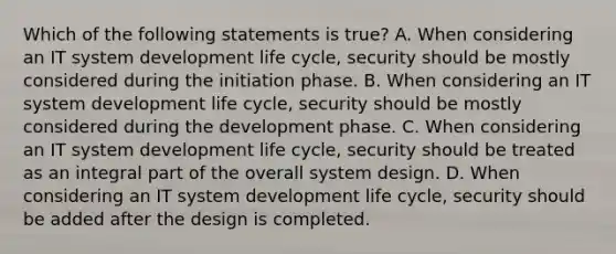 Which of the following statements is true? A. When considering an IT system development life cycle, security should be mostly considered during the initiation phase. B. When considering an IT system development life cycle, security should be mostly considered during the development phase. C. When considering an IT system development life cycle, security should be treated as an integral part of the overall system design. D. When considering an IT system development life cycle, security should be added after the design is completed.