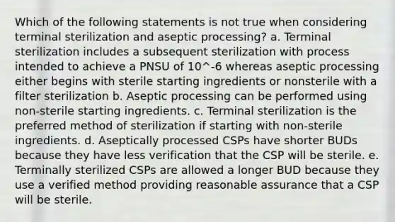 Which of the following statements is not true when considering terminal sterilization and aseptic processing? a. Terminal sterilization includes a subsequent sterilization with process intended to achieve a PNSU of 10^-6 whereas aseptic processing either begins with sterile starting ingredients or nonsterile with a filter sterilization b. Aseptic processing can be performed using non-sterile starting ingredients. c. Terminal sterilization is the preferred method of sterilization if starting with non-sterile ingredients. d. Aseptically processed CSPs have shorter BUDs because they have less verification that the CSP will be sterile. e. Terminally sterilized CSPs are allowed a longer BUD because they use a verified method providing reasonable assurance that a CSP will be sterile.