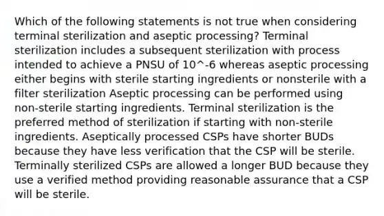 Which of the following statements is not true when considering terminal sterilization and aseptic processing? Terminal sterilization includes a subsequent sterilization with process intended to achieve a PNSU of 10^-6 whereas aseptic processing either begins with sterile starting ingredients or nonsterile with a filter sterilization Aseptic processing can be performed using non-sterile starting ingredients. Terminal sterilization is the preferred method of sterilization if starting with non-sterile ingredients. Aseptically processed CSPs have shorter BUDs because they have less verification that the CSP will be sterile. Terminally sterilized CSPs are allowed a longer BUD because they use a verified method providing reasonable assurance that a CSP will be sterile.