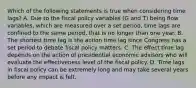 Which of the following statements is true when considering time​ lags? A. Due to the fiscal policy variables​ (G and​ T) being flow​ variables, which are measured over a set​ period, time lags are confined to the same​ period, that is no longer than one year. B. The shortest time lag is the action time lag since Congress has a set period to debate fiscal policy matters. C. The effect time lag depends on the action of presidential economic advisors who will evaluate the effectiveness level of the fiscal policy. D. Time lags in fiscal policy can be extremely long and may take several years before any impact is felt.