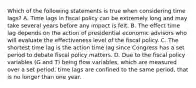 Which of the following statements is true when considering time​ lags? A. Time lags in fiscal policy can be extremely long and may take several years before any impact is felt. B. The effect time lag depends on the action of presidential economic advisors who will evaluate the effectiveness level of the fiscal policy. C. The shortest time lag is the action time lag since Congress has a set period to debate fiscal policy matters. D. Due to the fiscal policy variables​ (G and​ T) being flow​ variables, which are measured over a set​ period, time lags are confined to the same​ period, that is no longer than one year.