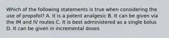 Which of the following statements is true when considering the use of propofol? A. It is a potent analgesic B. It can be given via the IM and IV routes C. It is best administered as a single bolus D. It can be given in incremental doses