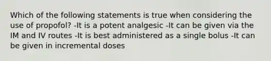 Which of the following statements is true when considering the use of propofol? -It is a potent analgesic -It can be given via the IM and IV routes -It is best administered as a single bolus -It can be given in incremental doses