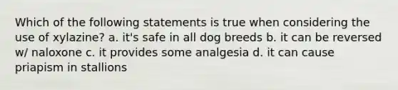 Which of the following statements is true when considering the use of xylazine? a. it's safe in all dog breeds b. it can be reversed w/ naloxone c. it provides some analgesia d. it can cause priapism in stallions