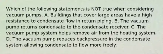 Which of the following statements is NOT true when considering vacuum pumps. A. Buildings that cover large areas have a high resistance to condensate flow in return piping. B. The vacuum pump returns condensate to the condensate receiver. C. The vacuum pump system helps remove air from the heating system. D. The vacuum pump reduces backpressure in the condensate system allowing condensate to flow more freely.