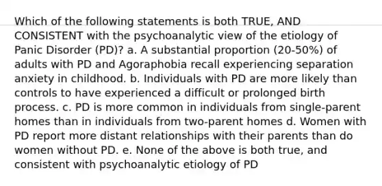 Which of the following statements is both TRUE, AND CONSISTENT with the psychoanalytic view of the etiology of Panic Disorder (PD)? a. A substantial proportion (20-50%) of adults with PD and Agoraphobia recall experiencing separation anxiety in childhood. b. Individuals with PD are more likely than controls to have experienced a difficult or prolonged birth process. c. PD is more common in individuals from single-parent homes than in individuals from two-parent homes d. Women with PD report more distant relationships with their parents than do women without PD. e. None of the above is both true, and consistent with psychoanalytic etiology of PD