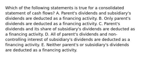 Which of the following statements is true for a consolidated statement of cash flows? A. Parent's dividends and subsidiary's dividends are deducted as a financing activity. B. Only parent's dividends are deducted as a financing activity. C. Parent's dividends and its share of subsidiary's dividends are deducted as a financing activity. D. All of parent's dividends and non-controlling interest of subsidiary's dividends are deducted as a financing activity. E. Neither parent's or subsidiary's dividends are deducted as a financing activity.