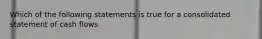 Which of the following statements is true for a consolidated statement of cash flows