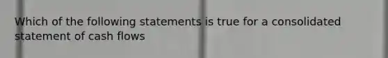 Which of the following statements is true for a consolidated statement of cash flows