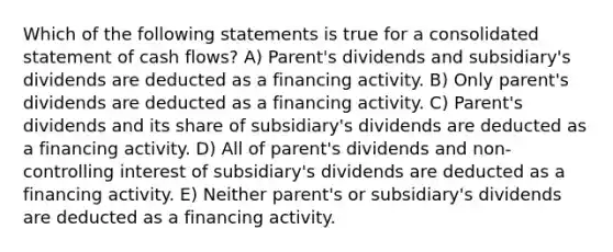 Which of the following statements is true for a consolidated statement of cash flows? A) Parent's dividends and subsidiary's dividends are deducted as a financing activity. B) Only parent's dividends are deducted as a financing activity. C) Parent's dividends and its share of subsidiary's dividends are deducted as a financing activity. D) All of parent's dividends and non-controlling interest of subsidiary's dividends are deducted as a financing activity. E) Neither parent's or subsidiary's dividends are deducted as a financing activity.