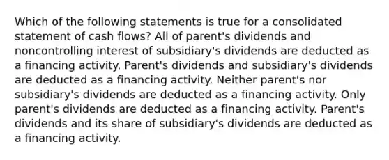 Which of the following statements is true for a consolidated statement of cash flows? All of parent's dividends and noncontrolling interest of subsidiary's dividends are deducted as a financing activity. Parent's dividends and subsidiary's dividends are deducted as a financing activity. Neither parent's nor subsidiary's dividends are deducted as a financing activity. Only parent's dividends are deducted as a financing activity. Parent's dividends and its share of subsidiary's dividends are deducted as a financing activity.