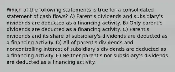 Which of the following statements is true for a consolidated statement of cash flows? A) Parent's dividends and subsidiary's dividends are deducted as a financing activity. B) Only parent's dividends are deducted as a financing activity. C) Parent's dividends and its share of subsidiary's dividends are deducted as a financing activity. D) All of parent's dividends and noncontrolling interest of subsidiary's dividends are deducted as a financing activity. E) Neither parent's nor subsidiary's dividends are deducted as a financing activity.