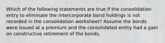 Which of the following statements are true if the consolidation entry to eliminate the intercorporate bond holdings is not recorded in the consolidation worksheet? Assume the bonds were issued at a premium and the consolidated entity had a gain on constructive retirement of the bonds.