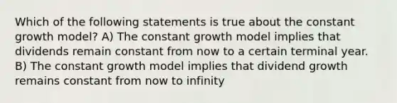 Which of the following statements is true about the constant growth model? A) The constant growth model implies that dividends remain constant from now to a certain terminal year. B) The constant growth model implies that dividend growth remains constant from now to infinity