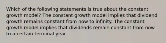 Which of the following statements is true about the constant growth model? The constant growth model implies that dividend growth remains constant from now to infinity. The constant growth model implies that dividends remain constant from now to a certain terminal year.