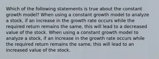 Which of the following statements is true about the constant growth model? When using a constant growth model to analyze a stock, if an increase in the growth rate occurs while the required return remains the same, this will lead to a decreased value of the stock. When using a constant growth model to analyze a stock, if an increase in the growth rate occurs while the required return remains the same, this will lead to an increased value of the stock.