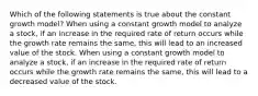 Which of the following statements is true about the constant growth model? When using a constant growth model to analyze a stock, if an increase in the required rate of return occurs while the growth rate remains the same, this will lead to an increased value of the stock. When using a constant growth model to analyze a stock, if an increase in the required rate of return occurs while the growth rate remains the same, this will lead to a decreased value of the stock.