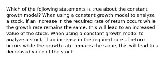 Which of the following statements is true about the constant growth model? When using a constant growth model to analyze a stock, if an increase in the required rate of return occurs while the growth rate remains the same, this will lead to an increased value of the stock. When using a constant growth model to analyze a stock, if an increase in the required rate of return occurs while the growth rate remains the same, this will lead to a decreased value of the stock.