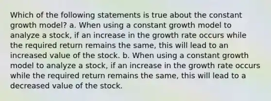 Which of the following statements is true about the constant growth model? a. When using a constant growth model to analyze a stock, if an increase in the growth rate occurs while the required return remains the same, this will lead to an increased value of the stock. b. When using a constant growth model to analyze a stock, if an increase in the growth rate occurs while the required return remains the same, this will lead to a decreased value of the stock.