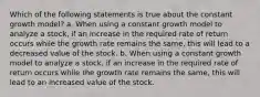 Which of the following statements is true about the constant growth model? a. When using a constant growth model to analyze a stock, if an increase in the required rate of return occurs while the growth rate remains the same, this will lead to a decreased value of the stock. b. When using a constant growth model to analyze a stock, if an increase in the required rate of return occurs while the growth rate remains the same, this will lead to an increased value of the stock.