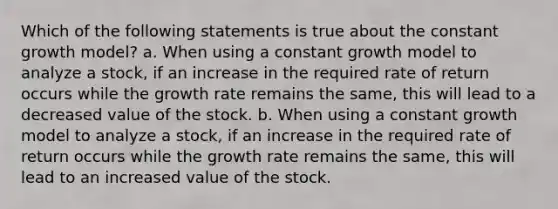 Which of the following statements is true about the constant growth model? a. When using a constant growth model to analyze a stock, if an increase in the required rate of return occurs while the growth rate remains the same, this will lead to a decreased value of the stock. b. When using a constant growth model to analyze a stock, if an increase in the required rate of return occurs while the growth rate remains the same, this will lead to an increased value of the stock.