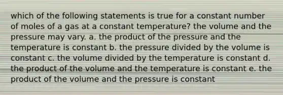 which of the following statements is true for a constant number of moles of a gas at a constant temperature? the volume and the pressure may vary. a. the product of the pressure and the temperature is constant b. the pressure divided by the volume is constant c. the volume divided by the temperature is constant d. the product of the volume and the temperature is constant e. the product of the volume and the pressure is constant