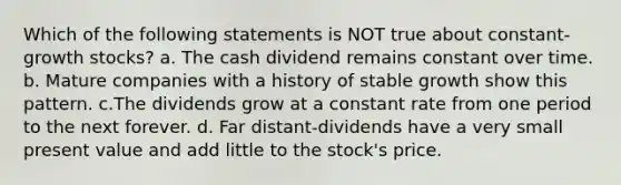 Which of the following statements is NOT true about constant-growth stocks? a. The cash dividend remains constant over time. b. Mature companies with a history of stable growth show this pattern. c.The dividends grow at a constant rate from one period to the next forever. d. Far distant-dividends have a very small present value and add little to the stock's price.