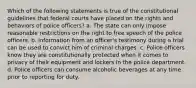 Which of the following statements is true of the constitutional guidelines that federal courts have placed on the rights and behaviors of police officers? a. The state can only impose reasonable restrictions on the right to free speech of the police officers. b. Information from an officer's testimony during a trial can be used to convict him of criminal charges. c. Police officers know they are constitutionally protected when it comes to privacy of their equipment and lockers in the police department. d. Police officers can consume alcoholic beverages at any time prior to reporting for duty.