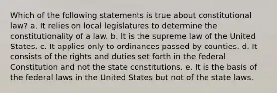 ​Which of the following statements is true about constitutional law? a. ​It relies on local legislatures to determine the constitutionality of a law. b. ​It is the supreme law of the United States. c. ​It applies only to ordinances passed by counties. d. It consists of the rights and duties set forth in the federal Constitution and not the state constitutions.​ e. ​It is the basis of the federal laws in the United States but not of the state laws.