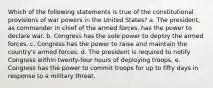 Which of the following statements is true of the constitutional provisions of war powers in the United States? a. The president, as commander in chief of the armed forces, has the power to declare war. b. Congress has the sole power to deploy the armed forces. c. Congress has the power to raise and maintain the country's armed forces. d. The president is required to notify Congress within twenty-four hours of deploying troops. e. Congress has the power to commit troops for up to fifty days in response to a military threat.